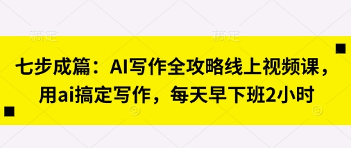 七步成篇:AI写作全攻略线上视频课,用ai搞定写作,每天早下班2小时-亮剑学堂